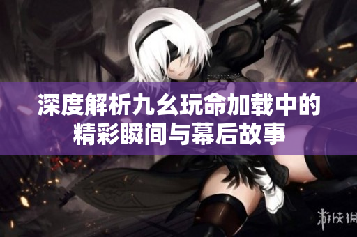 深度解析九幺玩命加载中的精彩瞬间与幕后故事