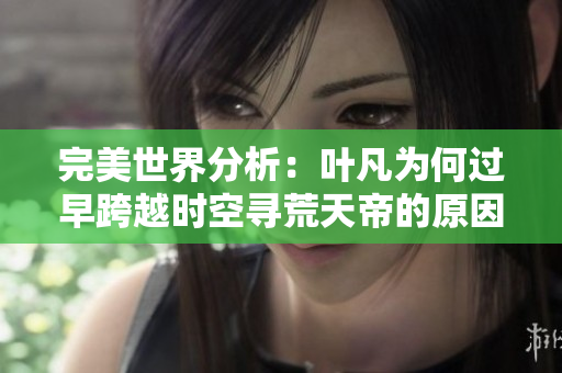 完美世界分析：叶凡为何过早跨越时空寻荒天帝的原因探讨