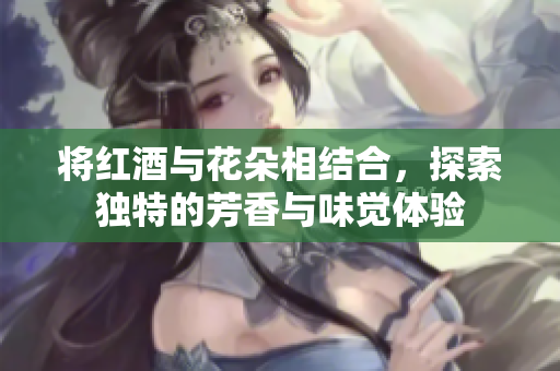 将红酒与花朵相结合，探索独特的芳香与味觉体验