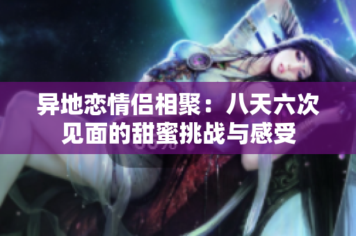 异地恋情侣相聚：八天六次见面的甜蜜挑战与感受