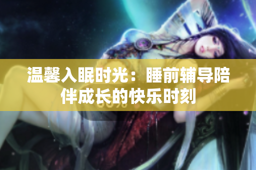 温馨入眠时光：睡前辅导陪伴成长的快乐时刻