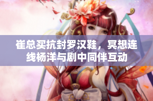 崔总买抗封罗汉鞋，冥想连线杨洋与剧中同伴互动