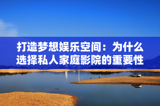 打造梦想娱乐空间：为什么选择私人家庭影院的重要性分析
