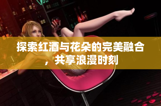 探索红酒与花朵的完美融合，共享浪漫时刻