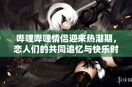 哔哩哔哩情侣迎来热潮期，恋人们的共同追忆与快乐时光