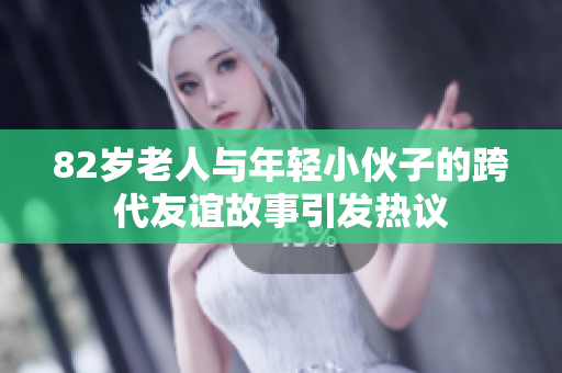 82岁老人与年轻小伙子的跨代友谊故事引发热议