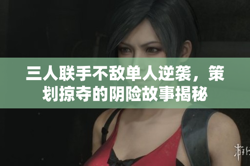 三人联手不敌单人逆袭，策划掠夺的阴险故事揭秘