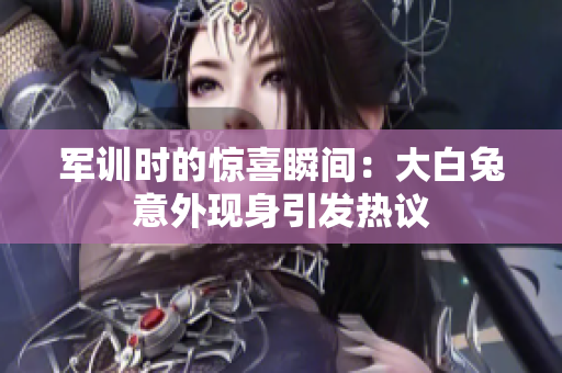 军训时的惊喜瞬间：大白兔意外现身引发热议