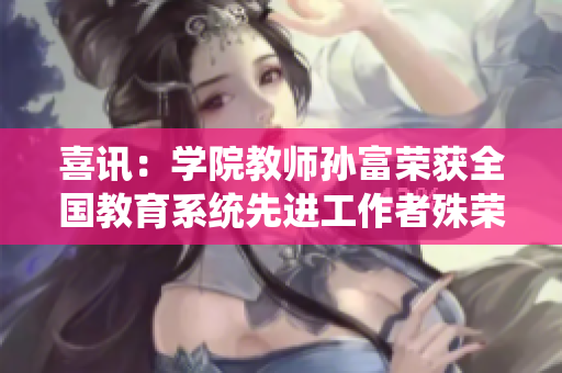 喜讯：学院教师孙富荣获全国教育系统先进工作者殊荣