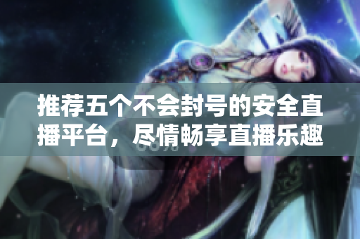 推荐五个不会封号的安全直播平台，尽情畅享直播乐趣