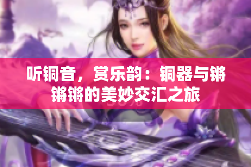 听铜音，赏乐韵：铜器与锵锵锵的美妙交汇之旅