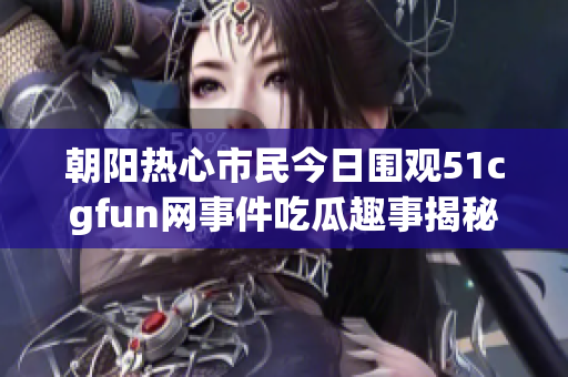 朝阳热心市民今日围观51cgfun网事件吃瓜趣事揭秘