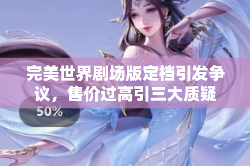 完美世界剧场版定档引发争议，售价过高引三大质疑