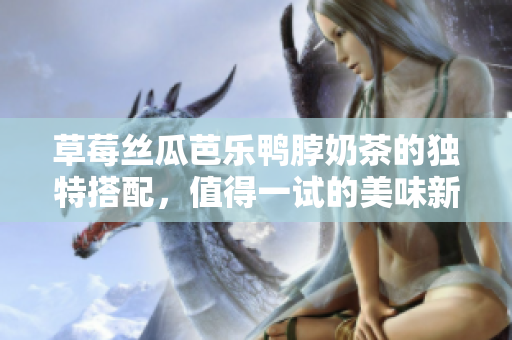 草莓丝瓜芭乐鸭脖奶茶的独特搭配，值得一试的美味新体验