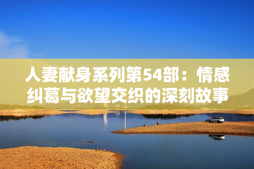 人妻献身系列第54部：情感纠葛与欲望交织的深刻故事