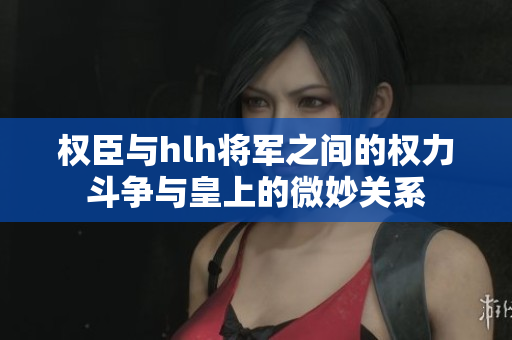 权臣与hlh将军之间的权力斗争与皇上的微妙关系