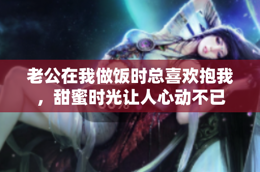 老公在我做饭时总喜欢抱我，甜蜜时光让人心动不已