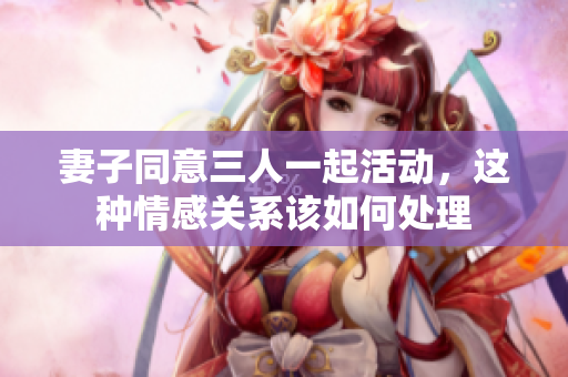 妻子同意三人一起活动，这种情感关系该如何处理