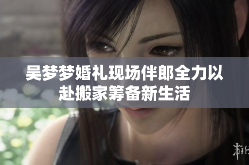 吴梦梦婚礼现场伴郎全力以赴搬家筹备新生活