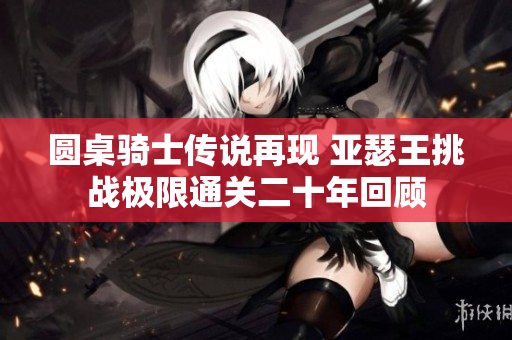 圆桌骑士传说再现 亚瑟王挑战极限通关二十年回顾
