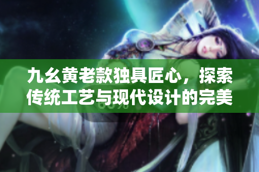 九幺黄老款独具匠心，探索传统工艺与现代设计的完美结合