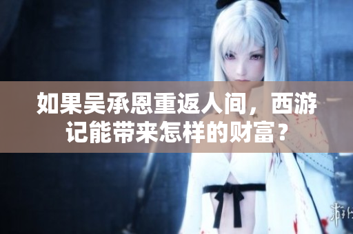 如果吴承恩重返人间，西游记能带来怎样的财富？