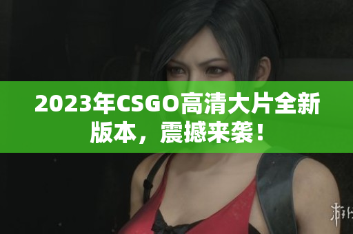 2023年CSGO高清大片全新版本，震撼来袭！