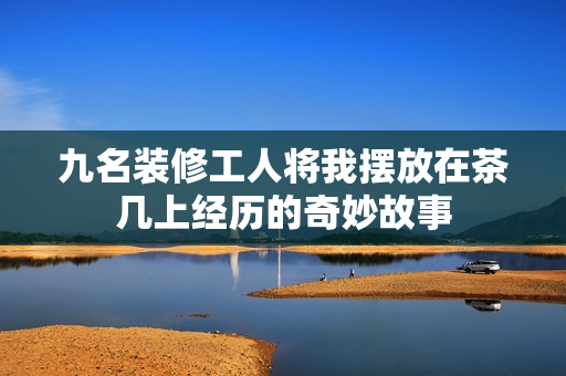 九名装修工人将我摆放在茶几上经历的奇妙故事