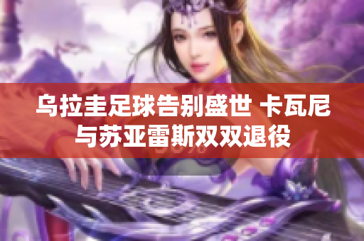 乌拉圭足球告别盛世 卡瓦尼与苏亚雷斯双双退役