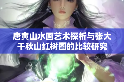 唐寅山水画艺术探析与张大千秋山红树图的比较研究