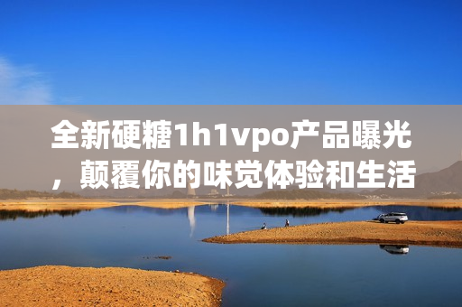 全新硬糖1h1vpo产品曝光，颠覆你的味觉体验和生活方式