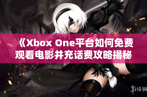 《Xbox One平台如何免费观看电影并充话费攻略揭秘》