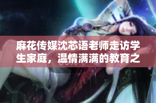 麻花传媒沈芯语老师走访学生家庭，温情满满的教育之旅