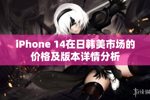 iPhone 14在日韩美市场的价格及版本详情分析