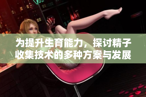 为提升生育能力，探讨精子收集技术的多种方案与发展趋势