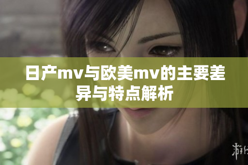 日产mv与欧美mv的主要差异与特点解析