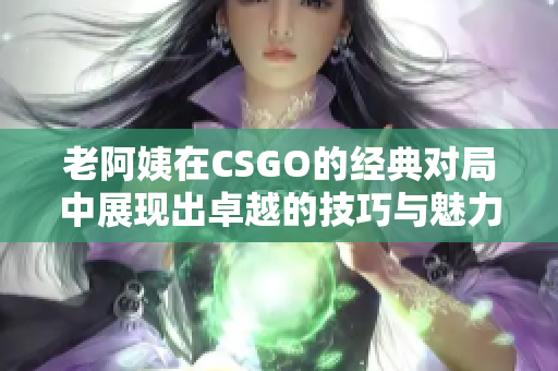 老阿姨在CSGO的经典对局中展现出卓越的技巧与魅力