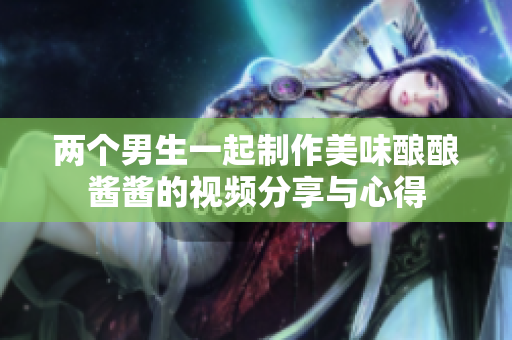两个男生一起制作美味酿酿酱酱的视频分享与心得