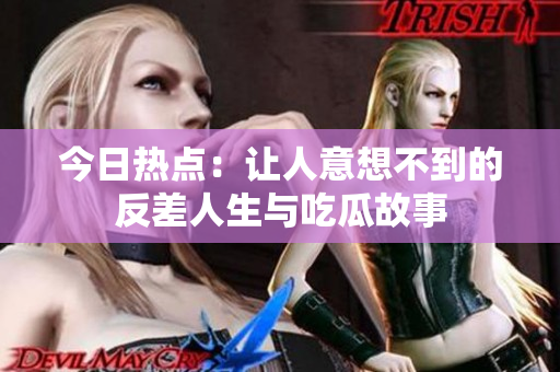 今日热点：让人意想不到的反差人生与吃瓜故事