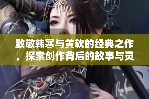 致敬韩寒与黄软的经典之作，探索创作背后的故事与灵感