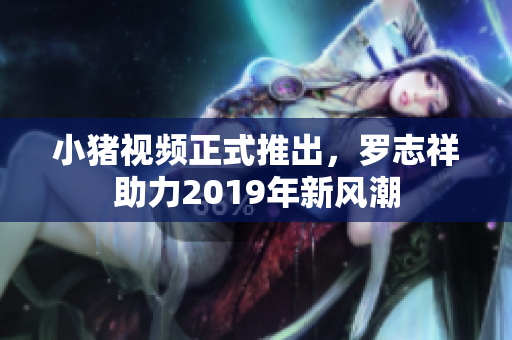 小猪视频正式推出，罗志祥助力2019年新风潮