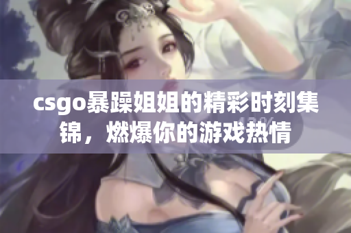 csgo暴躁姐姐的精彩时刻集锦，燃爆你的游戏热情