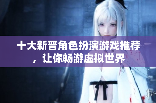 十大新晋角色扮演游戏推荐，让你畅游虚拟世界