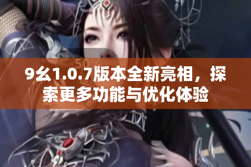 9幺1.0.7版本全新亮相，探索更多功能与优化体验