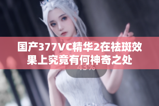 国产377VC精华2在祛斑效果上究竟有何神奇之处