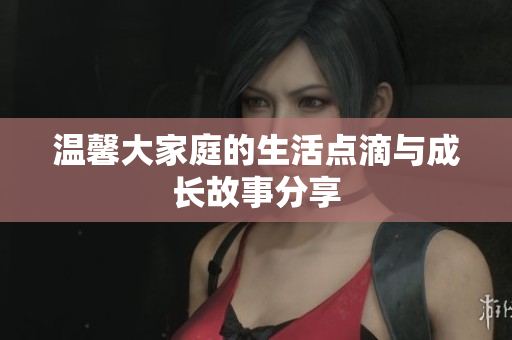 温馨大家庭的生活点滴与成长故事分享