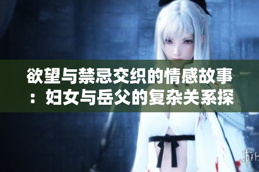 欲望与禁忌交织的情感故事：妇女与岳父的复杂关系探索