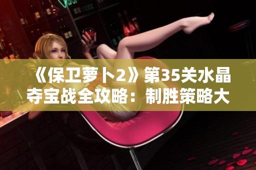 《保卫萝卜2》第35关水晶夺宝战全攻略：制胜策略大揭秘