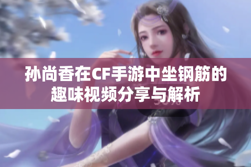 孙尚香在CF手游中坐钢筋的趣味视频分享与解析