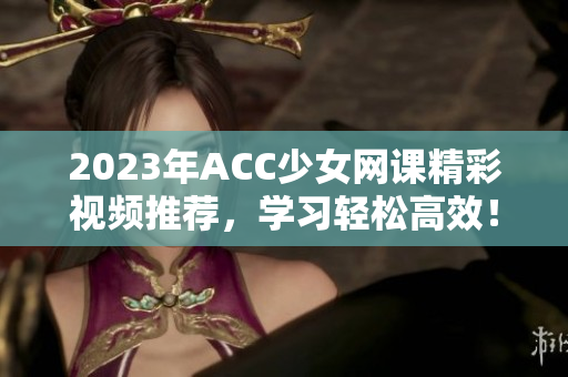 2023年ACC少女网课精彩视频推荐，学习轻松高效！